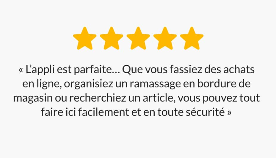 « L'appli est parfaite… Que vous fassiez des achats en ligne, organisiez un ramassage en bordure de magasin ou recherchiez un article, vous pouvez tout faire ici facilement et en toute sécurité. »