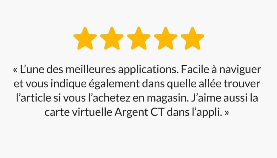 « Une des meilleures applis. Facile à naviguer et vous indique également dans quelle allée trouver l’article si vous l’achetez en magasin. J’aime aussi la carte virtuelle Argent CT dans l’appli. »