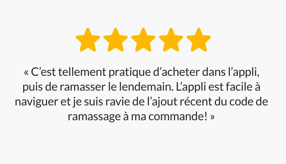 « C'est tellement pratique d’acheter dans l’appli, puis de ramasser le lendemain. L'appli est facile à naviguer et je suis ravie de l’ajout récent du code de ramassage à ma commande! »