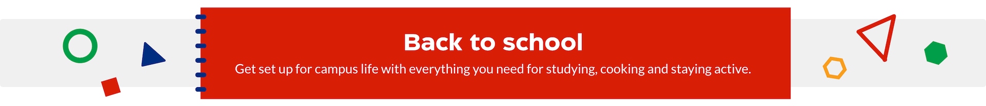 Back to school. Get set for campus life with everything you need for studying, cooking and staying active.