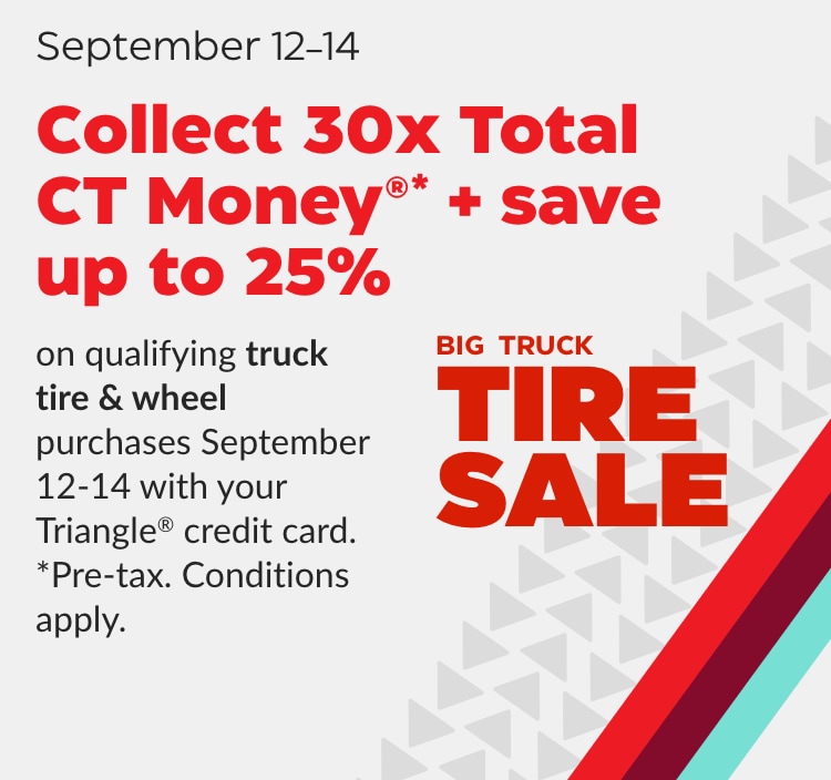 Big Truck Tire Sale. September 12–14.  Collect 30x Total CT Money and save up to 25%* on qualifying truck tire & wheel purchases September 12–14 with your Triangle credit card. *Pre-tax. Conditions apply. Shop Now.